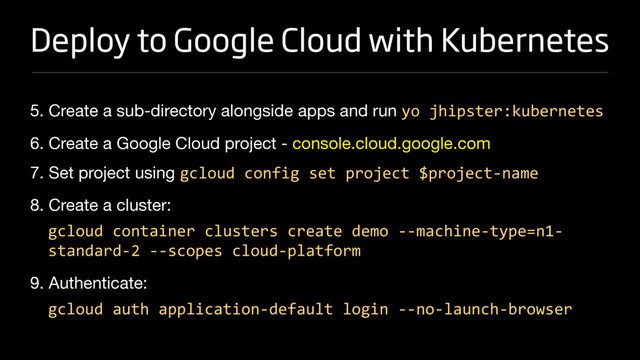 Deploy to Google Cloud with Kubernetes
5. Create a sub-directory alongside apps and run yo jhipster:kubernetes

6. Create a Google Cloud project - console.cloud.google.com 

7. Set project using gcloud config set project $project-name

8. Create a cluster:

gcloud container clusters create demo --machine-type=n1-
standard-2 --scopes cloud-platform
9. Authenticate:

gcloud auth application-default login --no-launch-browser
