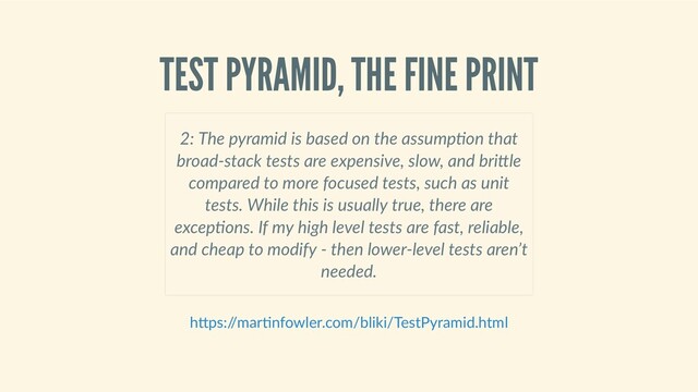 TEST PYRAMID, THE FINE PRINT
 
2: The pyramid is based on the assump on that
broad‑stack tests are expensive, slow, and bri le
compared to more focused tests, such as unit
tests. While this is usually true, there are
excep ons. If my high level tests are fast, reliable,
and cheap to modify ‑ then lower‑level tests aren’t
needed. 
h ps:/
/mar nfowler.com/bliki/TestPyramid.html
