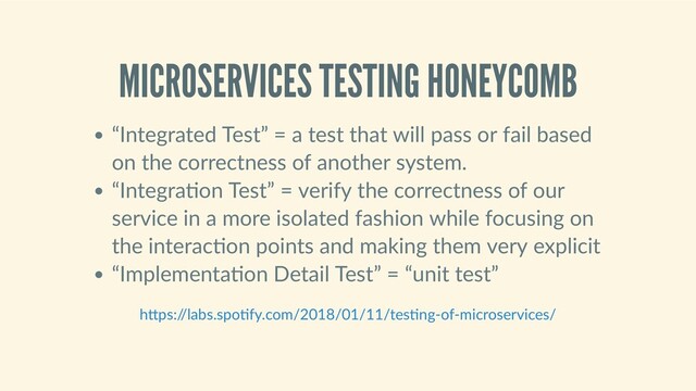 MICROSERVICES TESTING HONEYCOMB
“Integrated Test” = a test that will pass or fail based
on the correctness of another system.
“Integra on Test” = verify the correctness of our
service in a more isolated fashion while focusing on
the interac on points and making them very explicit
“Implementa on Detail Test” = “unit test”
h ps:/
/labs.spo fy.com/2018/01/11/tes ng‑of‑microservices/
