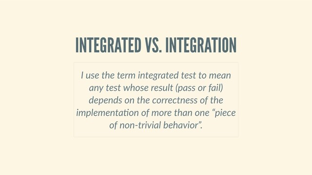 INTEGRATED VS. INTEGRATION
I use the term integrated test to mean
any test whose result (pass or fail)
depends on the correctness of the
implementa on of more than one “piece
of non‑trivial behavior”.
