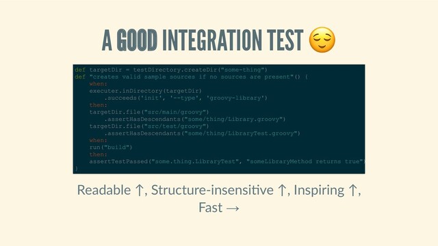 A GOOD INTEGRATION TEST 
Readable ↑, Structure‑insensi ve ↑, Inspiring ↑,
Fast →
def targetDir = testDirectory.createDir("some­thing") 
def "creates valid sample sources if no sources are present"() { 
    when: 
    executer.inDirectory(targetDir) 
        .succeeds('init', '­­type', 'groovy­library') 
    then: 
    targetDir.file("src/main/groovy") 
        .assertHasDescendants("some/thing/Library.groovy") 
    targetDir.file("src/test/groovy") 
        .assertHasDescendants("some/thing/LibraryTest.groovy") 
    when: 
    run("build") 
    then: 
    assertTestPassed("some.thing.LibraryTest", "someLibraryMethod returns true")
} 
