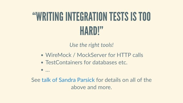 “WRITING INTEGRATION TESTS IS TOO
HARD!”
Use the right tools!
WireMock / MockServer for HTTP calls
TestContainers for databases etc.
…
See   for details on all of the
above and more.
talk of Sandra Parsick
