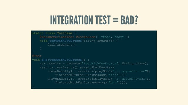INTEGRATION TEST = BAD?
static class TestCase { 
    @ParameterizedTest @CsvSource({ "foo", "bar" }) 
    void testWithCsvSource(String argument) { 
        fail(argument); 
    } 
} 
@Test 
void executesWithCsvSource() { 
    var results = execute("testWithCsvSource", String.class); 
    results.testEvents().assertThatEvents() 
        .haveExactly(1, event(displayName("[1] argument=foo"), 
            finishedWithFailure(message("foo")))) 
        .haveExactly(1, event(displayName("[2] argument=bar"), 
            finishedWithFailure(message("bar")))); 
} 
