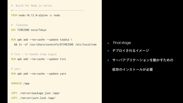 # Build for Node.js server
#-----------------------------------------------
FROM node:10.12.0-alpine as node
# Timezone
ENV TIMEZONE Asia/Tokyo
RUN apk add --no-cache --update tzdata \
&& ln -sf /usr/share/zoneinfo/$TIMEZONE /etc/localtime
# Tini - to handle stop signal
RUN apk add --no-cache --update tini
# yarn
RUN apk add --no-cache --update yarn
WORKDIR /app
COPY ./server/package.json /app/
COPY ./server/yarn.lock /app/
‣ Final stage
‣ σϓϩΠ͞ΕΔΠϝʔδ
‣ αʔόΞϓϦέʔγϣϯΛಈ͔ͨ͢Ίͷ 
ґଘͷΠϯετʔϧ͕ඞཁ
