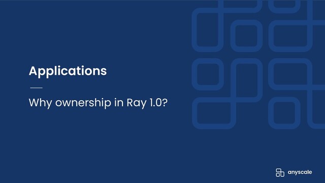 Applications
Why ownership in Ray 1.0?
