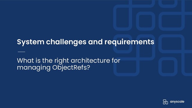 System challenges and requirements
What is the right architecture for
managing ObjectRefs?
