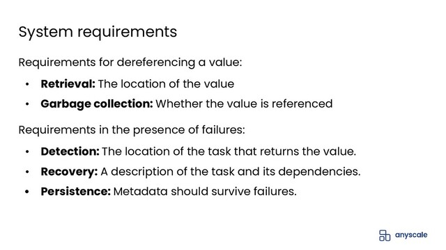 Requirements for dereferencing a value:
• Retrieval: The location of the value
• Garbage collection: Whether the value is referenced
Requirements in the presence of failures:
• Detection: The location of the task that returns the value.
• Recovery: A description of the task and its dependencies.
• Persistence: Metadata should survive failures.
System requirements
