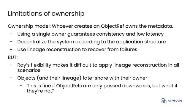 Limitations of ownership
Ownership model: Whoever creates an ObjectRef owns the metadata.
+ Using a single owner guarantees consistency and low latency
+ Decentralize the system according to the application structure
+ Use lineage reconstruction to recover from failures
BUT:
- Ray’s flexibility makes it difficult to apply lineage reconstruction in all
scenarios
- Objects (and their lineage) fate-share with their owner
- This is fine if ObjectRefs are only passed downwards, but what if
they’re not?
