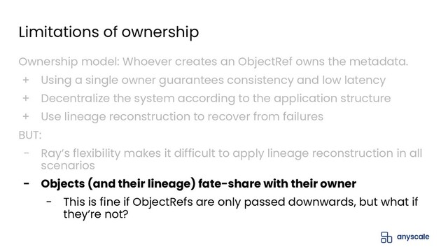 Limitations of ownership
Ownership model: Whoever creates an ObjectRef owns the metadata.
+ Using a single owner guarantees consistency and low latency
+ Decentralize the system according to the application structure
+ Use lineage reconstruction to recover from failures
BUT:
- Ray’s flexibility makes it difficult to apply lineage reconstruction in all
scenarios
- Objects (and their lineage) fate-share with their owner
- This is fine if ObjectRefs are only passed downwards, but what if
they’re not?
