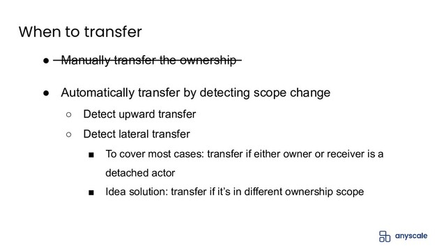 When to transfer
● Manually transfer the ownership
● Automatically transfer by detecting scope change
○ Detect upward transfer
○ Detect lateral transfer
■ To cover most cases: transfer if either owner or receiver is a
detached actor
■ Idea solution: transfer if it’s in different ownership scope

