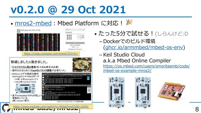 mROS-base/mros2 8
v0.2.0 @ 29 Oct 2021
• mros2-mbed︓Mbed Platform に対応︕ 🎉
https://rosjp.connpass.com/event/222141/
https://www.youtube.com/watch?v=YeQgeTnw5Tc&t=2393s
• たった5分で試せる︕(しらんけど:D
 Dockerでのビルド環境
(ghcr.io/armmbed/mbed-os-env)
 Keil Studio Cloud
a.k.a Mbed Online Compiler
https://os.mbed.com/users/smoritaemb/code/
mbed-os-example-mros2/
