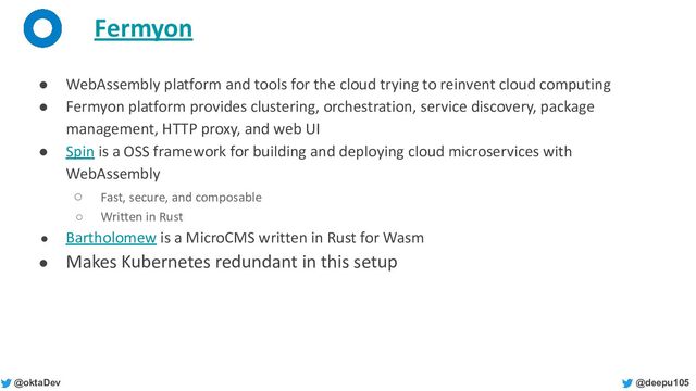 @deepu105
@oktaDev
Fermyon
● WebAssembly platform and tools for the cloud trying to reinvent cloud computing
● Fermyon platform provides clustering, orchestration, service discovery, package
management, HTTP proxy, and web UI
● Spin is a OSS framework for building and deploying cloud microservices with
WebAssembly
○ Fast, secure, and composable
○ Written in Rust
● Bartholomew is a MicroCMS written in Rust for Wasm
● Makes Kubernetes redundant in this setup
