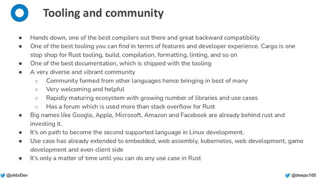 @deepu105
@oktaDev
Tooling and community
● Hands down, one of the best compilers out there and great backward compatibility
● One of the best tooling you can ﬁnd in terms of features and developer experience. Cargo is one
stop shop for Rust tooling, build, compilation, formatting, linting, and so on
● One of the best documentation, which is shipped with the tooling
● A very diverse and vibrant community
○ Community formed from other languages hence bringing in best of many
○ Very welcoming and helpful
○ Rapidly maturing ecosystem with growing number of libraries and use cases
○ Has a forum which is used more than stack overﬂow for Rust
● Big names like Google, Apple, Microsoft, Amazon and Facebook are already behind rust and
investing it.
● It’s on path to become the second supported language in Linux development.
● Use case has already extended to embedded, web assembly, kubernetes, web development, game
development and even client side
● It’s only a matter of time until you can do any use case in Rust
