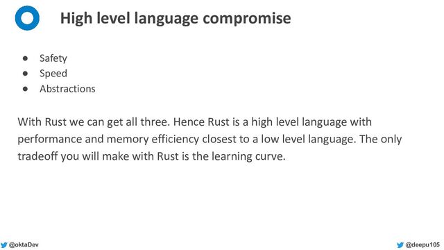 @deepu105
@oktaDev
High level language compromise
● Safety
● Speed
● Abstractions
With Rust we can get all three. Hence Rust is a high level language with
performance and memory efficiency closest to a low level language. The only
tradeoff you will make with Rust is the learning curve.
