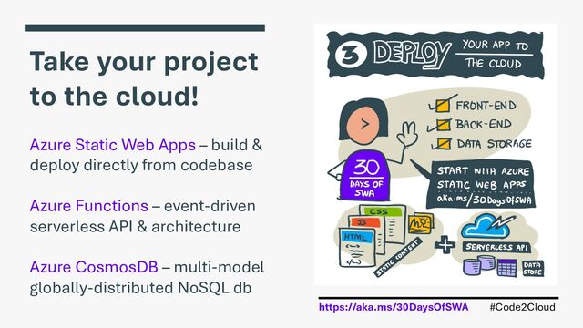 #Code2Cloud
https://aka.ms/30DaysOfSWA
Take your project
to the cloud!
Azure Static Web Apps – build &
deploy directly from codebase
Azure Functions – event-driven
serverless API & architecture
Azure CosmosDB – multi-model
globally-distributed NoSQL db
