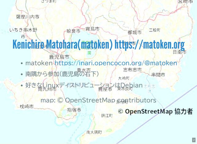matoken
南隅から参加(鹿児島の右下)
好きなLinuxディストリビューションはDebian
map: © OpenStreetMap contributors
Kenichiro Matohara(matoken) https://matoken.org
https://inari.opencocon.org/@matoken
2

