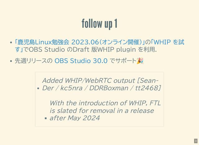 follow up 1
の
でOBS Studio のDraft 版WHIP plugin を利用．
先週リリースの でサポート
🎉
「鹿児島Linux勉強会 2023.06(オンライン開催)」 「WHIP を試
す」
OBS Studio 30.0
Added WHIP/WebRTC output [Sean-
Der / kc5nra / DDRBoxman / tt2468]
With the introduction of WHIP, FTL
is slated for removal in a release
after May 2024
3
