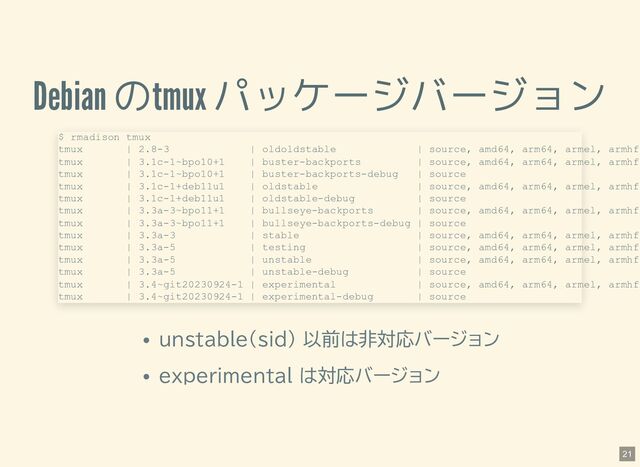 Debian のtmux パッケージバージョン
unstable(sid) 以前は非対応バージョン
experimental は対応バージョン
$ rmadison tmux
tmux | 2.8-3 | oldoldstable | source, amd64, arm64, armel, armhf
tmux | 3.1c-1~bpo10+1 | buster-backports | source, amd64, arm64, armel, armhf
tmux | 3.1c-1~bpo10+1 | buster-backports-debug | source
tmux | 3.1c-1+deb11u1 | oldstable | source, amd64, arm64, armel, armhf
tmux | 3.1c-1+deb11u1 | oldstable-debug | source
tmux | 3.3a-3~bpo11+1 | bullseye-backports | source, amd64, arm64, armel, armhf
tmux | 3.3a-3~bpo11+1 | bullseye-backports-debug | source
tmux | 3.3a-3 | stable | source, amd64, arm64, armel, armhf
tmux | 3.3a-5 | testing | source, amd64, arm64, armel, armhf
tmux | 3.3a-5 | unstable | source, amd64, arm64, armel, armhf
tmux | 3.3a-5 | unstable-debug | source
tmux | 3.4~git20230924-1 | experimental | source, amd64, arm64, armel, armhf
tmux | 3.4~git20230924-1 | experimental-debug | source
21
