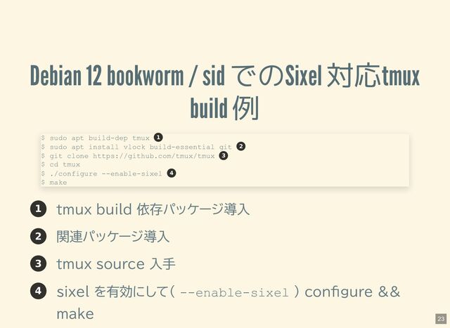 Debian 12 bookworm / sid でのSixel 対応tmux
build 例
1 tmux build 依存パッケージ導入
2 関連パッケージ導入
3 tmux source 入手
4 sixel を有効にして( --enable-sixel ) configure &&
make
$ sudo apt build-dep tmux
$ sudo apt install vlock build-essential git
$ git clone https://github.com/tmux/tmux
$ cd tmux
$ ./configure --enable-sixel
$ make
1
2
3
4
23
