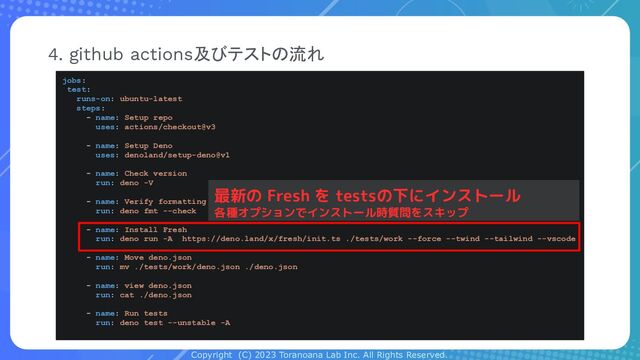 Copyright (C) 2023 Toranoana Lab Inc. All Rights Reserved.
4. github actions及びテストの流れ
jobs:
test:
runs-on: ubuntu-latest
steps:
- name: Setup repo
uses: actions/checkout@v3
- name: Setup Deno
uses: denoland/setup-deno@v1
- name: Check version
run: deno -V
- name: Verify formatting
run: deno fmt --check
- name: Install Fresh
run: deno run -A https://deno.land/x/fresh/init.ts ./tests/work --force --twind --tailwind --vscode
- name: Move deno.json
run: mv ./tests/work/deno.json ./deno.json
- name: view deno.json
run: cat ./deno.json
- name: Run tests
run: deno test --unstable -A
最新の Fresh を testsの下にインストール
各種オプションでインストール時質問をスキップ
