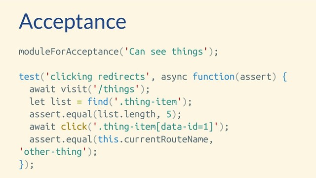 Acceptance
moduleForAcceptance('Can see things');
test('clicking redirects', async function(assert) {
await visit('/things');
let list = find('.thing-item');
assert.equal(list.length, 5);
await click('.thing-item[data-id=1]');
assert.equal(this.currentRouteName,
'other-thing');
});
