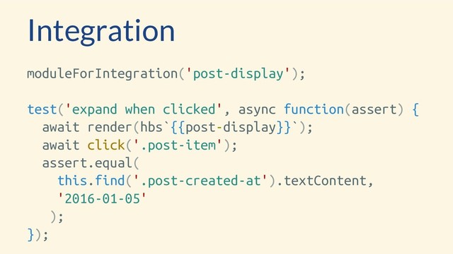 Integration
moduleForIntegration('post-display');
test('expand when clicked', async function(assert) {
await render(hbs`{{post-display}}`);
await click('.post-item');
assert.equal(
this.find('.post-created-at').textContent,
'2016-01-05'
);
});
