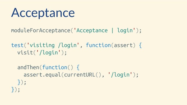Acceptance
moduleForAcceptance('Acceptance | login');
test('visiting /login', function(assert) {
visit('/login');
andThen(function() {
assert.equal(currentURL(), '/login');
});
});
