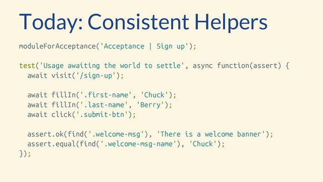 Today: Consistent Helpers
moduleForAcceptance('Acceptance | Sign up');
test('Usage awaiting the world to settle', async function(assert) {
await visit('/sign-up');
await fillIn('.first-name', 'Chuck');
await fillIn('.last-name', 'Berry');
await click('.submit-btn');
assert.ok(find('.welcome-msg'), 'There is a welcome banner');
assert.equal(find('.welcome-msg-name'), 'Chuck');
});
