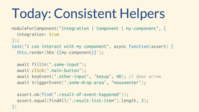 Today: Consistent Helpers
moduleForComponent('Integration | Component | my-component', {
integration: true
});
test('I can interact with my component', async function(assert) {
this.render(hbs`{{my-component}}`);
await fillIn('.some-input');
await click('.main-button');
await keyEvent('.other-input', 'keyup', 40); // down arrow
await triggerEvent('.some-drop-area', 'mouseenter');
assert.ok(find('.result-of-event-happened'));
assert.equal(findAll('.result-list-item').length, 3);
})
