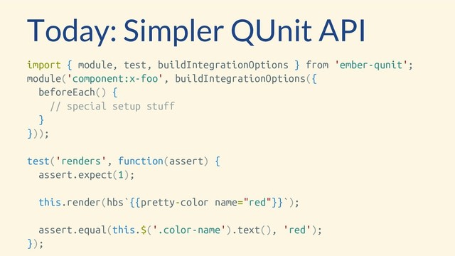 Today: Simpler QUnit API
import { module, test, buildIntegrationOptions } from 'ember-qunit';
module('component:x-foo', buildIntegrationOptions({
beforeEach() {
// special setup stuff
}
}));
test('renders', function(assert) {
assert.expect(1);
this.render(hbs`{{pretty-color name="red"}}`);
assert.equal(this.$('.color-name').text(), 'red');
});
