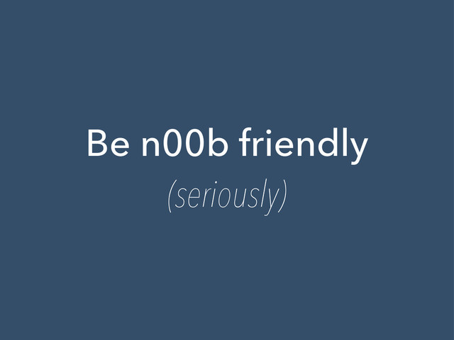 Be n00b friendly
(seriously)
