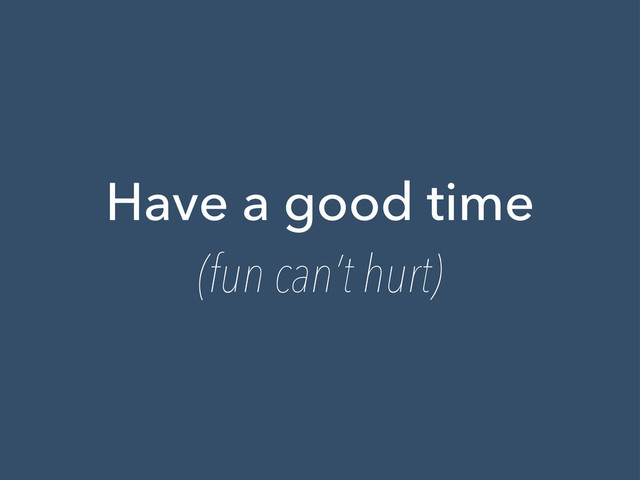 Have a good time
(fun can’t hurt)
