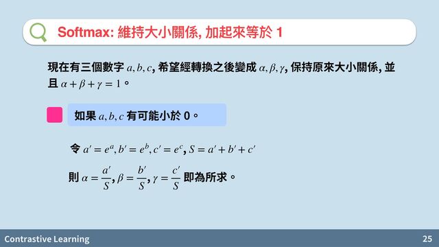 Contrastive Learning 25
Softmax: 維持⼤⼩關係, 加起來等於 1
, , ,
a, b, c α, β, γ
α + β + γ = 1
維 0
a, b, c
,
a′
￼
= ea, b′
￼
= eb, c′
￼
= ec S = a′
￼
+ b′
￼
+ c′
￼
, ,
α =
a′
￼
S
β =
b′
￼
S
γ =
c′
￼
S
