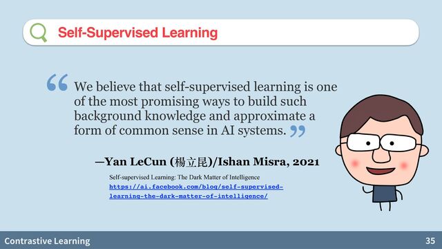 Contrastive Learning 35
Self-Supervised Learning
We believe that self-supervised learning is one
of the most promising ways to build such
background knowledge and approximate a
form of common sense in AI systems.
“
—Yan LeCun (楊⽴昆)/Ishan Misra, 2021
”
Self-supervised Learning: The Dark Matter of Intelligence


https://ai.facebook.com/blog/self-supervised-
learning-the-dark-matter-of-intelligence/

