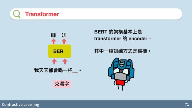 Contrastive Learning 71
Transformer
BERT 的架構基本上是
transformer 的 encoder。
其中⼀種訓練⽅式是這樣。
BER
我天天都會喝⼀杯__。
咖 啡
克漏字
