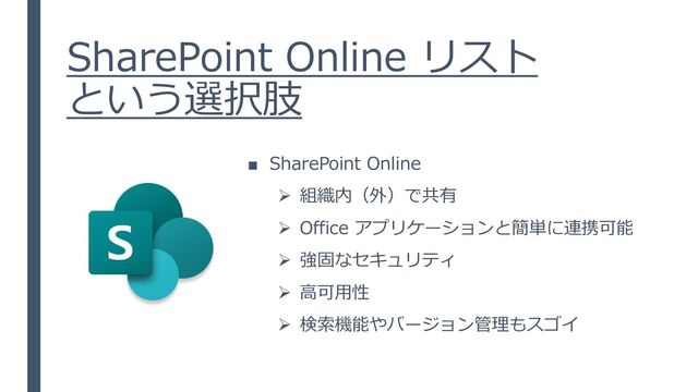 SharePoint Online リスト
という選択肢
■ SharePoint Online
➢ 組織内（外）で共有
➢ Office アプリケーションと簡単に連携可能
➢ 強固なセキュリティ
➢ 高可用性
➢ 検索機能やバージョン管理もスゴイ
