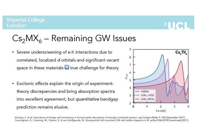 Cs2
MX6
– Remaining GW Issues
• Severe underscreening of e-h interactions due to
correlated, localized d orbitals and significant vacant
space in these materials ➡ true challenge for theory.
• Excitonic effects explain the origin of experiment-
theory discrepancies and bring absorption spectra
into excellent agreement, but quantitative bandgap
prediction remains elusive.
Acharya, S. et al. Importance of charge self-consistency in first-principles description of strongly correlated systems. npj Comput Mater 7, 208 (December 2021).
Cunningham, B., Gruening, M., Pashov, D. & van Schilfgaarde, M. Quasiparticle Self consistent GW with ladder diagrams in W. arXiv:2106.05759 [cond-mat] (2021).
