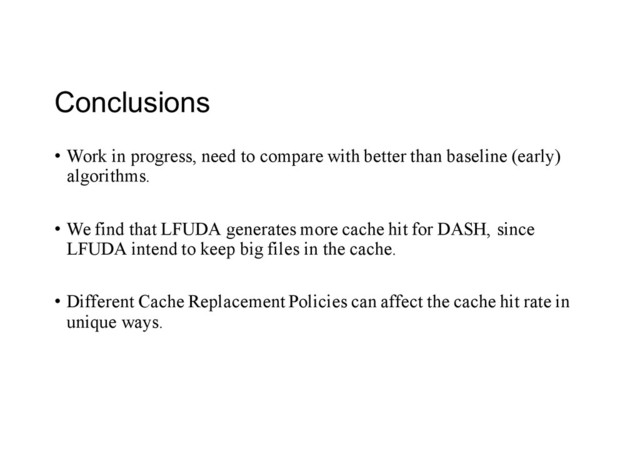 Conclusions
• Work in progress, need to compare with better than baseline (early)
algorithms.
• We find that LFUDA generates more cache hit for DASH, since
LFUDA intend to keep big files in the cache.
• Different Cache Replacement Policies can affect the cache hit rate in
unique ways.
