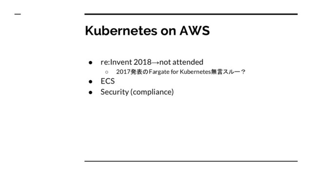 Kubernetes on AWS
● re:Invent 2018→not attended
○ 2017発表のFargate for Kubernetes無言スルー？
● ECS
● Security (compliance)
