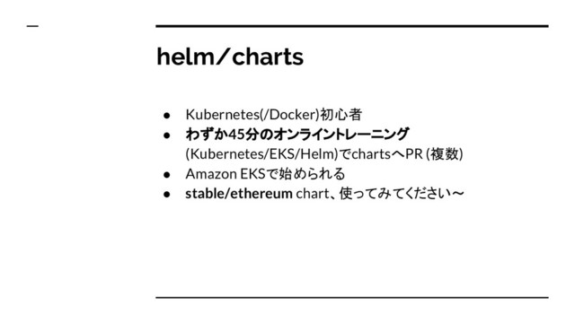 helm/charts
● Kubernetes(/Docker)初心者
● わずか45分のオンライントレーニング
(Kubernetes/EKS/Helm)でchartsへPR (複数)
● Amazon EKSで始められる
● stable/ethereum chart、使ってみてください〜
