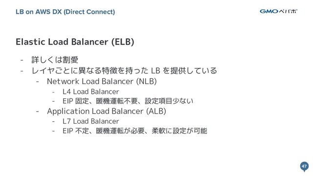 47
47
Elastic Load Balancer (ELB)
LB on AWS DX (Direct Connect)
- 詳しくは割愛
- レイヤごとに異なる特徴を持った LB を提供している
- Network Load Balancer (NLB)
- L4 Load Balancer
- EIP 固定、暖機運転不要、設定項目少ない
- Application Load Balancer (ALB)
- L7 Load Balancer
- EIP 不定、暖機運転が必要、柔軟に設定が可能

