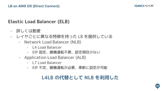 48
48
Elastic Load Balancer (ELB)
LB on AWS DX (Direct Connect)
- 詳しくは割愛
- レイヤごとに異なる特徴を持った LB を提供している
- Network Load Balancer (NLB)
- L4 Load Balancer
- EIP 固定、暖機運転不要、設定項目少ない
- Application Load Balancer (ALB)
- L7 Load Balancer
- EIP 不定、暖機運転が必要、柔軟に設定が可能
L4LB の代替として NLB を利用した
