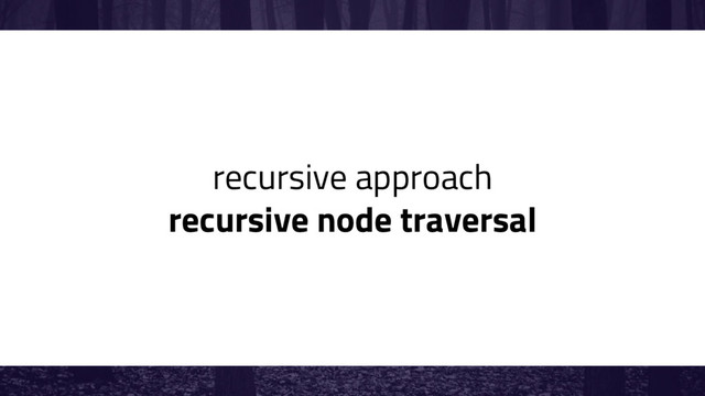recursive approach
recursive node traversal
