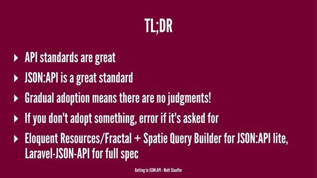 TL;DR
▸ API standards are great
▸ JSON:API is a great standard
▸ Gradual adoption means there are no judgments!
▸ If you don't adopt something, error if it's asked for
▸ Eloquent Resources/Fractal + Spatie Query Builder for JSON:API lite,
Laravel-JSON-API for full spec
Getting to JSON:API - Matt Stauffer
