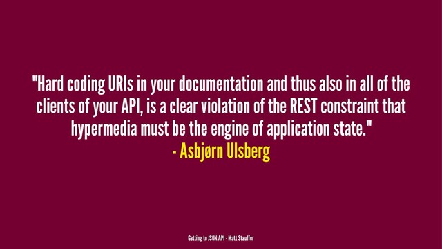 "Hard coding URIs in your documentation and thus also in all of the
clients of your API, is a clear violation of the REST constraint that
hypermedia must be the engine of application state."
- Asbjørn Ulsberg
Getting to JSON:API - Matt Stauffer
