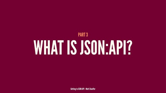 PART 3
WHAT IS JSON:API?
Getting to JSON:API - Matt Stauffer
