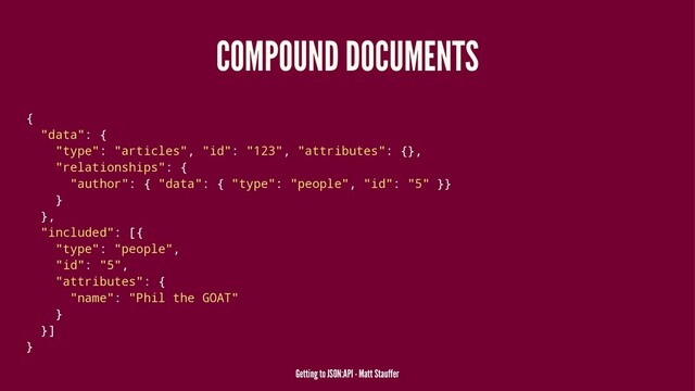 COMPOUND DOCUMENTS
{
"data": {
"type": "articles", "id": "123", "attributes": {},
"relationships": {
"author": { "data": { "type": "people", "id": "5" }}
}
},
"included": [{
"type": "people",
"id": "5",
"attributes": {
"name": "Phil the GOAT"
}
}]
}
Getting to JSON:API - Matt Stauffer
