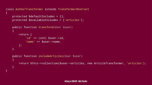 class AuthorTransformer extends TransformerAbstract
{
protected $defaultIncludes = [];
protected $availableIncludes = ['articles'];
public function transform(User $user)
{
return [
'id' => (int) $user->id,
'name' => $user->name,
];
}
public function includeArticles(User $user)
{
return $this->collection($user->articles, new ArticleTransformer, 'articles');
}
}
Getting to JSON:API - Matt Stauffer
