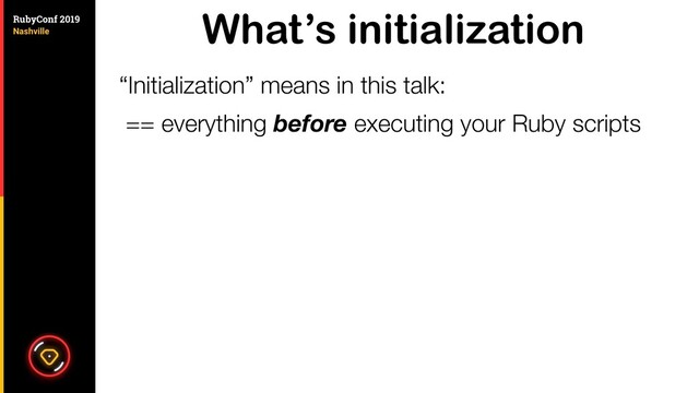 What’s initialization
“Initialization” means in this talk:
== everything before executing your Ruby scripts
