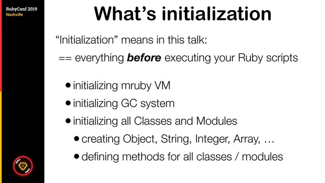What’s initialization
“Initialization” means in this talk:
== everything before executing your Ruby scripts
•initializing mruby VM
•initializing GC system
•initializing all Classes and Modules
•creating Object, String, Integer, Array, …
•deﬁning methods for all classes / modules
